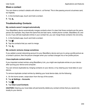 Page 233Shareacontact
You can share a contacths details with others in .vcf format. This is like passing around a business card, 
but digitally.
1.In the Contacts app, touch and hold a contact.
2.Tap .
Troubleshooting:Contacts
Mycontactswerenhtmergedautomatically
Your BlackBerry device automatically merges contacts when iths clear that those contacts are the same 
person (for example, they share the same first and last name, mobile phone number, 
BlackBerry ID, and 
so on). If you still see duplicate...