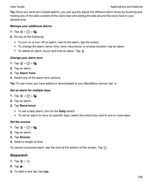 Page 235Tip:Once you have set multiple alarms, you can quickly adjust the different alarm times by touching and 
holding any of the dials outside of the clock face and sliding the dial around the clock face to your 
desired time.
Manageyouradditionalalarms
1.Tap  >  > .
2.Do any of the following:
tTo turn on or turn off an alarm, next to the alarm, tap the switch.
tTo change the alarm name, time, tone, recurrence, or snooze duration, tap an alarm.
tTo delete an alarm, touch and hold an alarm. Tap ....