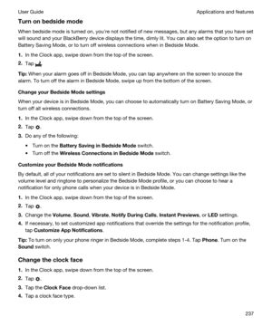 Page 237Turnonbedsidemode
When bedside mode is turned on, youhre not notified of new messages, but any alarms that you have set 
will sound and your 
BlackBerry device displays the time, dimly lit. You can also set the option to turn on 
Battery Saving Mode, or to turn off wireless connections when in Bedside Mode.
1.In the Clock app, swipe down from the top of the screen.
2.Tap .
Tip:When your alarm goes off in Bedside Mode, you can tap anywhere on the screen to snooze the 
alarm. To turn off the alarm in...