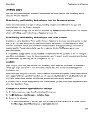 Page 238Androidapps
Get apps and games designed for Android smartphones and install them on your BlackBerry device 
using the 
Amazon Appstore!
DownloadingandinstallingAndroidappsfromtheAmazonAppstore
Create an Amazon account or sign in with your existing Amazon account to search for apps and 
download apps from the 
Amazon Appstore.
After you download an app from the Amazon Appstore, tap Install at the top of the screen. You can also 
check out the 
Help screen in the Amazon Appstore for more info....
