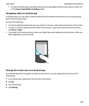 Page 239tTo inspect Android apps and identify apps that are potentially harmful to your device or data, turn 
on the 
InspectAppsBeforeInstalling switch.
NavigatingwithinanAndroidapp
In Android apps, you can show or hide an action bar at the bottom of the screen or you can quickly go 
back to the previous screen.
Do any of the following:
tTo see the additional actions that you can perform, in an app, swipe down from the top of the screen.
tTo show or hide the action bar at the bottom of the screen, swipe...