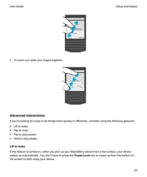 Page 25 
 
tTo zoom out, slide your fingers together.
 
 
Advancedinteractions
If youre looking for ways to do things more quickly or efficiently, consider using the following gestures:
tLift to wake
tFlip to mute
tFlip to save power
tHold to stay awake
Lifttowake
If this feature is turned on, when you pick up your BlackBerry device from a flat surface, your device 
wakes up automatically. You dont have to press the 
Power/Lock key or swipe up from the bottom of 
the screen to start using your device....