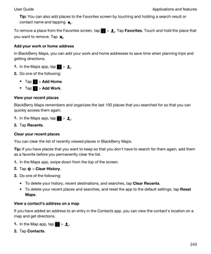 Page 243Tip:You can also add places to the Favorites screen by touching and holding a search result or 
contact name and tapping 
.
To remove a place from the Favorites screen, tap  > . Tap Favorites. Touch and hold the place that 
you want to remove. Tap 
.
Addyourworkorhomeaddress
In BlackBerry Maps, you can add your work and home addresses to save time when planning trips and 
getting directions.
1.In the Maps app, tap  > .
2.Do one of the following:
tTap  > AddHome.
tTap  > AddWork....