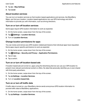 Page 2452.Tap  > MapSettings.
3.Tap Local.
Aboutlocationservices
You can turn on location services so that location-based applications and services, like BlackBerry 
Maps
, can find your location. Location-based applications can use GPS technology and other 
information to provide you with information, such as driving directions.
Turnonorturnofflocationservices
Some apps require GPS location information to work as expected.
1.On the home screen, swipe down from the top of the screen.
2.Tap  Settings >...