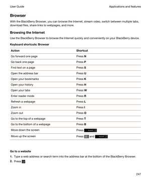 Page 247Browser
With the BlackBerry Browser, you can browse the Internet, stream video, switch between multiple tabs, 
download files, share links to webpages, and more.
BrowsingtheInternet
Use the BlackBerry Browser to browse the Internet quickly and conveniently on your BlackBerry device.
Keyboardshortcuts:Browser
ActionShortcutGo forward one pagePress NGo back one pagePress PFind text on a pagePress SOpen the address barPress UOpen your bookmarksPress KOpen your historyPress HOpen your tabsPress WEnter...