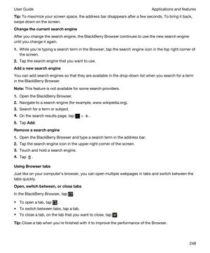 Page 248Tip:To maximize your screen space, the address bar disappears after a few seconds. To bring it back, 
swipe down on the screen.
Changethecurrentsearchengine
After you change the search engine, the BlackBerry Browser continues to use the new search engine 
until you change it again.
1.While youhre typing a search term in the Browser, tap the search engine icon in the top right corner of 
the screen.
2.Tap the search engine that you want to use.
Addanewsearchengine
You can add search engines so...