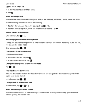 Page 249Openalinkinanewtab
1.In the Browser, touch and hold a link.
2.Tap .
Sharealinkorpicture
You can share items on the web through an email, a text message, Facebook, Twitter, BBM, and more.
In the BlackBerry Browser, do one of the following:
tTo share the webpage that youhre looking at, tap  > .
tTo share a link or a picture, touch and hold the link or picture. Tap .
Searchfortextonawebpage
On a webpage, tap  > .
Viewwebpagesinareader-friendlyformat
To help you focus on reading articles...