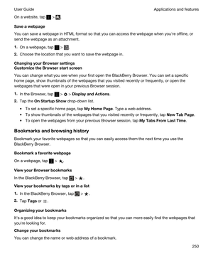 Page 250On a website, tap  > .
Saveawebpage
You can save a webpage in HTML format so that you can access the webpage when youhre offline, or 
send the webpage as an attachment.
1.On a webpage, tap  > .
2.Choose the location that you want to save the webpage in.
ChangingyourBrowsersettings
CustomizetheBrowserstartscreen
You can change what you see when your first open the BlackBerry Browser. You can set a specific 
home page, show thumbnails of the webpages that you visited recently or frequently, or...