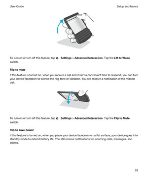 Page 26 
To turn on or turn off this feature, tap  Settings > AdvancedInteraction. Tap the LifttoWake
switch.
Fliptomute
If this feature is turned on, when you receive a call and it isnt a convenient time to respond, you can turn 
your device facedown to silence the ring tone or vibration. You still receive a notification of the missed 
call.
 
 
To turn on or turn off this feature, tap  Settings > AdvancedInteraction. Tap the FliptoMute
switch.
Fliptosavepower
If this feature is turned on, when...