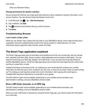 Page 253Clear your Browser history.
Changepermissionsforspecificwebsites
As you browse the Internet, you might grant permissions to allow websites to access information, such 
as your location. You can remove those permissions at any time.
1.In the Browser, tap  >  > SitePermissions.
2.Tap a website. Tap Edit.
3.Tap  beside the permissions that you want to remove.
4.Tap Done.
Troubleshooting:Browser
Icanhtwatchavideoonline
While you can stream many videos from the web on your BlackBerry device, some...