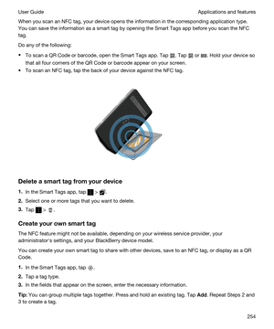 Page 254When you scan an NFC tag, your device opens the information in the corresponding application type. 
You can save the information as a smart tag by opening the 
Smart Tags app before you scan the NFC 
tag.
Do any of the following:
tTo scan a QR Code or barcode, open the Smart Tags app. Tap . Tap  or . Hold your device so 
that all four corners of the 
QR Code or barcode appear on your screen.
tTo scan an NFC tag, tap the back of your device against the NFC tag.
 
 
Deleteasmarttagfromyourdevice
1.In...