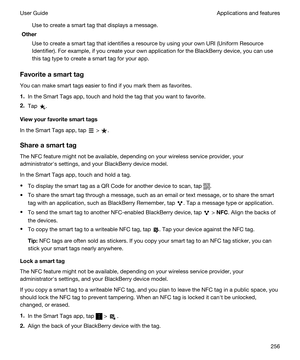 Page 256Use to create a smart tag that displays a message.
Other
Use to create a smart tag that identifies a resource by using your own URI (Uniform Resource 
Identifier). For example, if you create your own application for the 
BlackBerry device, you can use 
this tag type to create a smart tag for your app.
Favoriteasmarttag
You can make smart tags easier to find if you mark them as favorites.
1.In the Smart Tags app, touch and hold the tag that you want to favorite.
2.Tap .
Viewyourfavoritesmarttags
In...