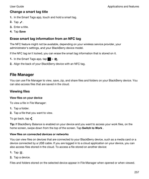 Page 257Changeasmarttagtitle
1.In the Smart Tags app, touch and hold a smart tag.
2.Tap .
3.Enter a title.
4.Tap Save
ErasesmarttaginformationfromanNFCtag
The NFC feature might not be available, depending on your wireless service provider, your 
administratorhs settings, and your 
BlackBerry device model.
If the NFC tag isnht locked, you can erase the smart tag information that is stored on it.
1.In the Smart Tags app, tap  > .
2.Align the back of your BlackBerry device with an NFC tag.
FileManager...