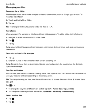 Page 258Managingyourfiles
Renameafileorfolder
File Manager allows you to make changes to file and folder names, such as fixing a typo or word. To 
rename a file or folder:
1.Touch and hold a file or folder.
2.Tap .
Tip:To change a file type, touch and hold a file. Tap  > .
Addafolder
When you open File Manager, a list of pre-defined folders appears. To add a folder, do the following:
1.Navigate to where you want to add a new folder.
2.Tap .
3.Tap .
Note:You might not have pre-defined folders on a...