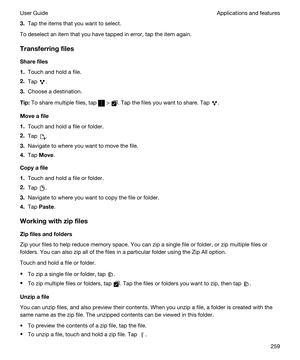 Page 2593.Tap the items that you want to select.
To deselect an item that you have tapped in error, tap the item again.
Transferringfiles
Sharefiles
1.Touch and hold a file.
2.Tap .
3.Choose a destination.
Tip:To share multiple files, tap  > . Tap the files you want to share. Tap .
Moveafile
1.Touch and hold a file or folder.
2.Tap .
3.Navigate to where you want to move the file.
4.Tap Move.
Copyafile
1.Touch and hold a file or folder.
2.Tap .
3.Navigate to where you want to copy the file or folder.
4.Tap...