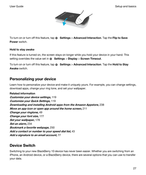 Page 27 
To turn on or turn off this feature, tap  Settings > AdvancedInteraction. Tap the FliptoSave
Power
 switch.
Holdtostayawake
If this feature is turned on, the screen stays on longer while you hold your device in your hand. This 
setting overrides the value set in 
 Settings > Display > ScreenTimeout.
To turn on or turn off this feature, tap  Settings > AdvancedInteraction. Tap the HoldtoStay
Awake
 switch.
Personalizingyourdevice
Learn how to personalize your device and make it uniquely...