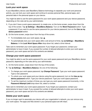 Page 264Lockyourworkspace
If your BlackBerry device uses BlackBerry Balance technology to separate your work and personal 
activity, you can lock your work space and continue to access personal files, personal apps, and 
personal data in the personal space on your device.
You might be able to use the same password for your work space password and your device password, 
depending on the rules set by your administrator.
1.If you donht have a work space password, to create one, on the home screen, swipe down...
