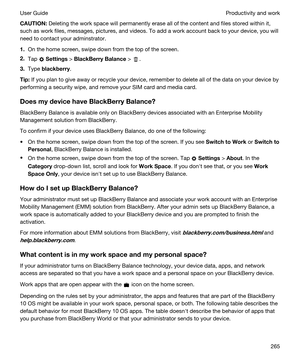 Page 265CAUTION:Deleting the work space will permanently erase all of the content and files stored within it, 
such as work files, messages, pictures, and videos. To add a work account back to your device, you will 
need to contact your adminstrator.
1.On the home screen, swipe down from the top of the screen.
2.Tap  Settings > BlackBerryBalance > .
3.Type blackberry.
Tip:If you plan to give away or recycle your device, remember to delete all of the data on your device by 
performing a security wipe, and...