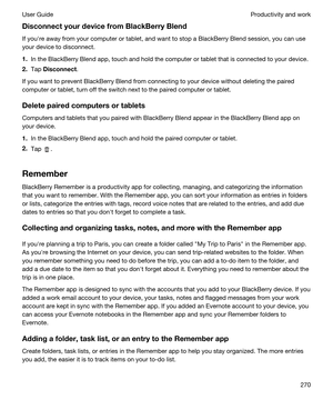 Page 270DisconnectyourdevicefromBlackBerryBlend
If youhre away from your computer or tablet, and want to stop a BlackBerry Blend session, you can use 
your device to disconnect.
1.In the BlackBerry Blend app, touch and hold the computer or tablet that is connected to your device.
2.Tap Disconnect.
If you want to prevent BlackBerry Blend from connecting to your device without deleting the paired 
computer or tablet, turn off the switch next to the paired computer or tablet....