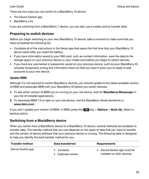 Page 28There are two ways you can switch to a BlackBerry 10 device:
tThe Device Switch app
tBlackBerry Link
If you are switching from a BlackBerry 7 device, you can also use a media card to transfer data.
Preparingtoswitchdevices
Before you begin switching to your new BlackBerry 10 device, take a moment to make sure that you 
have completed the following list.
tComplete all of the instructions in the Setup app that opens the first time that your BlackBerry 10 
device starts after you insert the battery.
tIf...