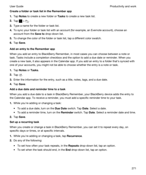 Page 271CreateafolderortasklistintheRememberapp
1.Tap Notes to create a new folder or Tasks to create a new task list.
2.Tap  > .
3.Type a name for the folder or task list.
4.To sync your folder or task list with an account (for example, an Evernote account), choose an 
account from the 
Saveto drop-down list.
5.To change the color of the folder or task list, tap a different color swatch.
6.Tap Save.
AddanentrytotheRememberapp
When you add an entry to BlackBerry Remember, in most cases you can...