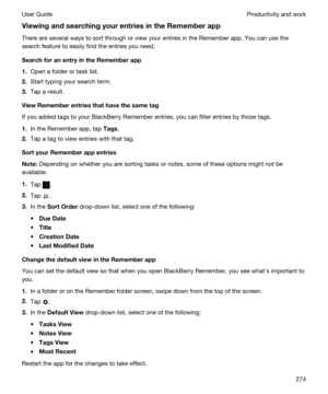 Page 274ViewingandsearchingyourentriesintheRememberapp
There are several ways to sort through or view your entries in the Remember app. You can use the 
search feature to easily find the entries you need.
SearchforanentryintheRememberapp
1.Open a folder or task list.
2.Start typing your search term.
3.Tap a result.
ViewRememberentriesthathavethesametag
If you added tags to your BlackBerry Remember entries, you can filter entries by those tags.
1.In the Remember app, tap Tags.
2.Tap a tag to...