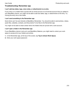 Page 275Troubleshooting:Rememberapp
Icanhtaddduedates,tags,voicenotes,orattachmentstoanentry
If your entry is in a folder thaths synced with an email account or an Evernote account that you added to 
your 
BlackBerry device, you might not be able to add due dates, tags, or attachments to the entry. Try 
moving the entry into a new folder.
IcanhtsendsomethingtotheRememberapp
Some items canht be sent directly to BlackBerry Remember. You should be able to send photos, videos, 
audio files,...