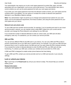 Page 278Your administrator may require you to set a work space password to protect files, apps, and data 
associated with your organization, such as your work email account. Your administrator sets rules to 
control whether you can use the same password for both your work space and device.
If you enter your work space password more than the allowed number of times, your work space and the 
contents within it are deleted. You can reduce or increase the number of allowed work password 
attempts in your 
BlackBerry...