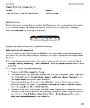 Page 279Keyboardshortcut:LockyourscreenActionShortcutLock the screen of your BlackBerry devicePress and hold K
Lockyourscreen
By locking the screen, you can help prevent your BlackBerry device from sending accidental messages 
or pocket dialing. Locking the screen doesnht turn off notifications for incoming calls or messages.
Press the Power/Lock key on the top of your device.
 
 
To unlock the screen, swipe up from the bottom of the screen.
Lockyourdevicewithapassword
Looking for a simple way to help...