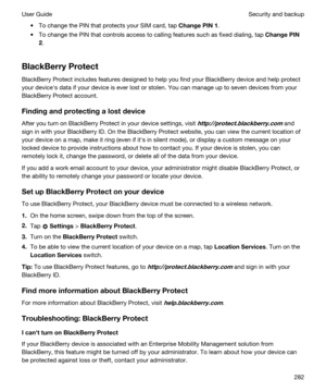 Page 282tTo change the PIN that protects your SIM card, tap ChangePIN1.
tTo change the PIN that controls access to calling features such as fixed dialing, tap ChangePIN
2
.
BlackBerryProtect
BlackBerry Protect includes features designed to help you find your BlackBerry device and help protect 
your devicehs data if your device is ever lost or stolen. You can manage up to seven devices from your 
BlackBerry Protect account.
Findingandprotectingalostdevice
After you turn on BlackBerry Protect in your...