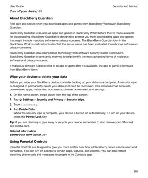 Page 284Turnoffyourdevice,125
AboutBlackBerryGuardian
Feel safe and secure when you download apps and games from BlackBerry World with BlackBerry 
Guardian
.
BlackBerry Guardian evaluates all apps and games in BlackBerry World before theyhre made available 
for downloading. 
BlackBerry Guardian is designed to protect you from downloading apps and games 
that might include malicious software or privacy concerns. The 
BlackBerry Guardian icon in the 
BlackBerry World storefront indicates that the app or game...