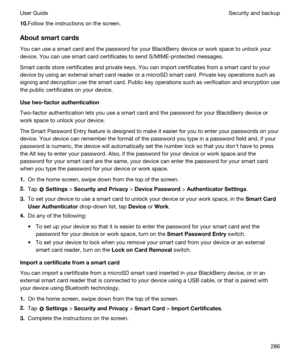 Page 28610.Follow the instructions on the screen.
Aboutsmartcards
You can use a smart card and the password for your BlackBerry device or work space to unlock your 
device. You can use smart card certificates to send S/MIME-protected messages.
Smart cards store certificates and private keys. You can import certificates from a smart card to your 
device by using an external smart card reader or a microSD smart card. Private key operations such as 
signing and decryption use the smart card. Public key operations...