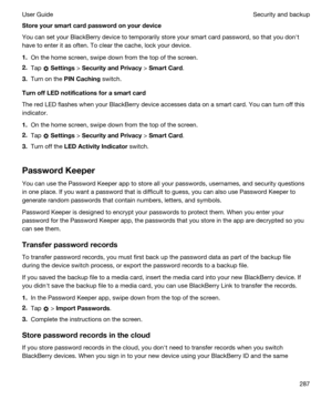 Page 287Storeyoursmartcardpasswordonyourdevice
You can set your BlackBerry device to temporarily store your smart card password, so that you donht 
have to enter it as often. To clear the cache, lock your device.
1.On the home screen, swipe down from the top of the screen.
2.Tap  Settings > SecurityandPrivacy > SmartCard.
3.Turn on the PINCaching switch.
TurnoffLEDnotificationsforasmartcard
The red LED flashes when your BlackBerry device accesses data on a smart card. You can turn off this...