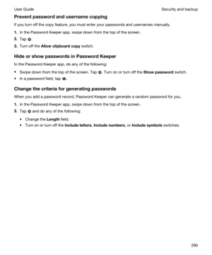 Page 290Preventpasswordandusernamecopying
If you turn off the copy feature, you must enter your passwords and usernames manually.
1.In the Password Keeper app, swipe down from the top of the screen.
2.Tap .
3.Turn off the Allowclipboardcopy switch.
HideorshowpasswordsinPasswordKeeper
In the Password Keeper app, do any of the following:
tSwipe down from the top of the screen. Tap . Turn on or turn off the Showpassword switch.
tIn a password field, tap .
Changethecriteriaforgeneratingpasswords...