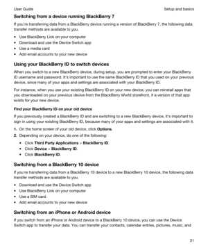 Page 31SwitchingfromadevicerunningBlackBerry7
If youhre transferring data from a BlackBerry device running a version of BlackBerry 7, the following data 
transfer methods are available to you.
tUse BlackBerry Link on your computer
tDownload and use the Device Switch app
tUse a media card
tAdd email accounts to your new device
UsingyourBlackBerryIDtoswitchdevices
When you switch to a new BlackBerry device, during setup, you are prompted to enter your BlackBerry 
ID
 username and password. Iths...