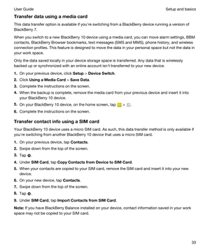 Page 33Transferdatausingamediacard
This data transfer option is available if youhre switching from a BlackBerry device running a version of 
BlackBerry 7.
When you switch to a new BlackBerry 10 device using a media card, you can move alarm settings, BBM 
contacts, BlackBerry Browser bookmarks, text messages (SMS and MMS), phone history, and wireless 
connection profiles. This feature is designed to move the data in your personal space but not the data in 
your work space.
Only the data saved locally in...