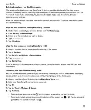 Page 35DeletingthedataonyourBlackBerrydevice
After you transfer data to your new BlackBerry 10 device, consider deleting all of the data on your 
previous 
BlackBerry device. A security wipe is designed to permanently delete your data so it canht be 
recovered. This includes email accounts, downloaded apps, media files, documents, browser 
bookmarks, and settings.
When the security wipe is complete, your device turns off automatically. To turn on your device, press 
the Power/Lock key....