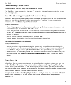 Page 36Troubleshooting:DeviceSwitch
IcanhtswitchmySIMcardtomynewBlackBerry10device
Your BlackBerry device uses a micro SIM card. To get a micro SIM card for your new device, contact 
your service provider.
Someofthedatafrommypreviousdeviceisnhtonmynewdevice
The type of device you transferred data from and the version of device software on your previous device 
determines what data can be transferred to your new device. For a list of the type of data that is 
transferred, visit...