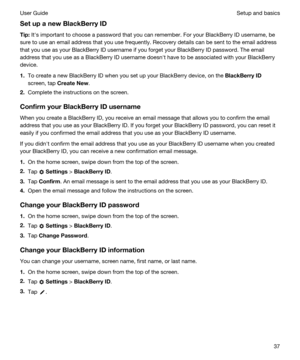 Page 37SetupanewBlackBerryID
Tip:Iths important to choose a password that you can remember. For your BlackBerry ID username, be 
sure to use an email address that you use frequently. Recovery details can be sent to the email address 
that you use as your 
BlackBerry ID username if you forget your BlackBerry ID password. The email 
address that you use as a 
BlackBerry ID username doesnht have to be associated with your BlackBerry 
device.
1.To create a new BlackBerry ID when you set up your BlackBerry...