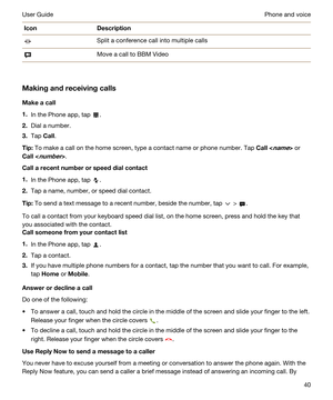 Page 40IconDescriptionSplit a conference call into multiple callsMove a call to BBM Video
Makingandreceivingcalls
Makeacall
1.In the Phone app, tap .
2.Dial a number.
3.Tap Call.
Tip:To make a call on the home screen, type a contact name or phone number. Tap Call or 
Call.
Callarecentnumberorspeeddialcontact
1.In the Phone app, tap .
2.Tap a name, number, or speed dial contact.
Tip:To send a text message to a recent number, beside the number, tap  > .
To call a contact from your keyboard speed...