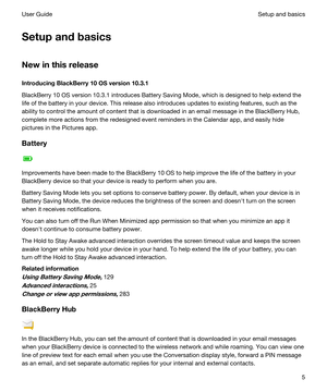 Page 5Setupandbasics
Newinthisrelease
IntroducingBlackBerry10OSversion10.3.1
BlackBerry 10 OS version 10.3.1 introduces Battery Saving Mode, which is designed to help extend the 
life of the battery in your device. This release also introduces updates to existing features, such as the 
ability to control the amount of content that is downloaded in an email message in the 
BlackBerry Hub, 
complete more actions from the redesigned event reminders in the Calendar app, and easily hide 
pictures in the...