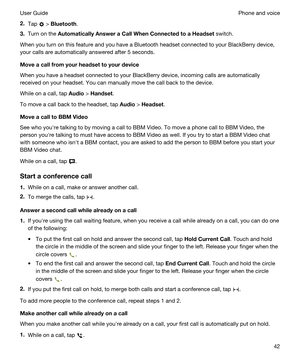 Page 422.Tap  > Bluetooth.
3.Turn on the AutomaticallyAnsweraCallWhenConnectedtoaHeadset switch.
When you turn on this feature and you have a Bluetooth headset connected to your BlackBerry device, 
your calls are automatically answered after 5 seconds.
Moveacallfromyourheadsettoyourdevice
When you have a headset connected to your BlackBerry device, incoming calls are automatically 
received on your headset. You can manually move the call back to the device.
While on a call, tap Audio > Handset....