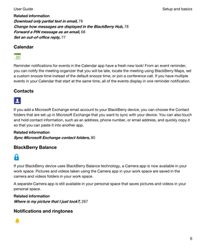 Page 6Relatedinformation
Downloadonlypartialtextinemail,78
ChangehowmessagesaredisplayedintheBlackBerryHub,78
ForwardaPINmessageasanemail,68
Setanout-of-officereply,77
Calendar
Reminder notifications for events in the Calendar app have a fresh new look! From an event reminder, 
you can notify the meeting organizer that you will be late, locate the meeting using 
BlackBerry Maps, set 
a custom snooze time instead of the default snooze time, or join a conference call. If you have...