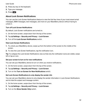 Page 522.Press any key on the keyboard.
3.Type your message.
4.Press .
AboutLockScreenNotifications
You can use the Lock Screen Notifications feature to view the first few lines of your most recent email 
messages, 
BBM messages, text messages, and more on your BlackBerry device without having to 
unlock it.
TurnoffLockScreenNotifications
By default, Lock Screen notifications are turned on.
1.On the home screen, swipe down from the top of the screen.
2.Tap  Settings > SecurityandPrivacy > LockScreen....