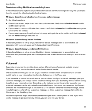 Page 53Troubleshooting:Notificationsandringtones
If the notifications and ringtones on your BlackBerry device arenht functioning in the way that you expect 
them to, consult the following troubleshooting topics.
MydevicedoesnhtringorvibratewhenIreceiveacallormessage
Try the following actions:
tOn the home screen, swipe down from the top of the screen. Verify that the DoNotDisturb profile 
isnht the active profile.
tIf you created a custom notification for a contact, verify that the Sound and...