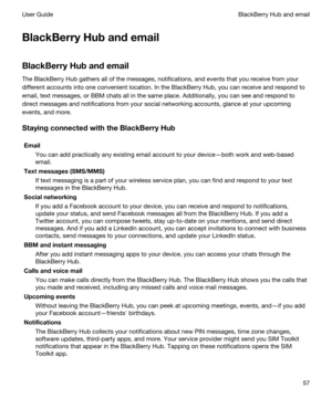 Page 57BlackBerryHubandemail
BlackBerryHubandemail
The BlackBerry Hub gathers all of the messages, notifications, and events that you receive from your 
different accounts into one convenient location. In the 
BlackBerry Hub, you can receive and respond to 
email, text messages, or 
BBM chats all in the same place. Additionally, you can see and respond to 
direct messages and notifications from your social networking accounts, glance at your upcoming 
events, and more....