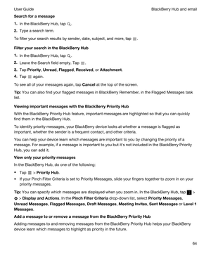 Page 64Searchforamessage
1.In the BlackBerry Hub, tap .
2.Type a search term.
To filter your search results by sender, date, subject, and more, tap .
FilteryoursearchintheBlackBerryHub
1.In the BlackBerry Hub, tap .
2.Leave the Search field empty. Tap .
3.Tap Priority, Unread, Flagged, Received, or Attachment.
4.Tap  again.
To see all of your messages again, tap Cancel at the top of the screen.
Tip:You can also find your flagged messages in BlackBerry Remember, in the Flagged Messages task 
list....