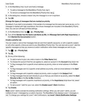 Page 651.In the BlackBerry Hub, touch and hold a message.
tTo add a message to the BlackBerry Priority Hub, tap .
tTo remove a message from the BlackBerry Priority Hub, tap .
2.In the dialog box, choose a reason why the message is or isnht important.
3.Tap OK.
Changethetypesofmessagesthataremarkedaspriority
By default, if you start a conversation, if the sender of a message has the same last name as you, or if a 
message is marked with high importance, then those messages are included in the...