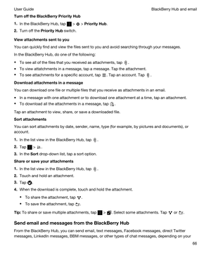 Page 66TurnofftheBlackBerryPriorityHub
1.In the BlackBerry Hub, tap  >  > PriorityHub.
2.Turn off the PriorityHub switch.
Viewattachmentssenttoyou
You can quickly find and view the files sent to you and avoid searching through your messages.
In the BlackBerry Hub, do one of the following:
tTo see all of the files that you received as attachments, tap .
tTo view attatchments in a message, tap a message. Tap the attachment.
tTo see attachments for a specific account, tap . Tap an account. Tap ....