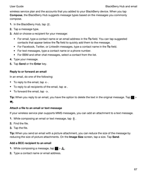 Page 67wireless service plan and the accounts that you added to your BlackBerry device. When you tap 
Compose, the BlackBerry Hub suggests message types based on the messages you commonly 
compose.
1.In the BlackBerry Hub, tap .
2.Tap a message type.
3.Add or choose a recipient for your message:
tFor email, type a contact name or an email address in the To field. You can tap suggested 
contacts that appear below the 
To field to quickly add them to the message.
tFor Facebook, Twitter, or LinkedIn messages, type...